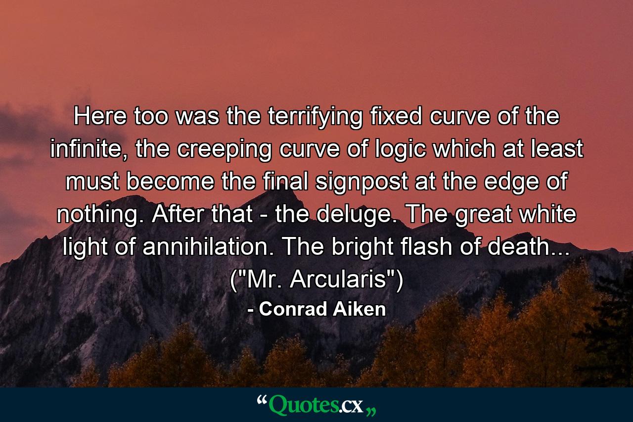 Here too was the terrifying fixed curve of the infinite, the creeping curve of logic which at least must become the final signpost at the edge of nothing. After that - the deluge. The great white light of annihilation. The bright flash of death... (