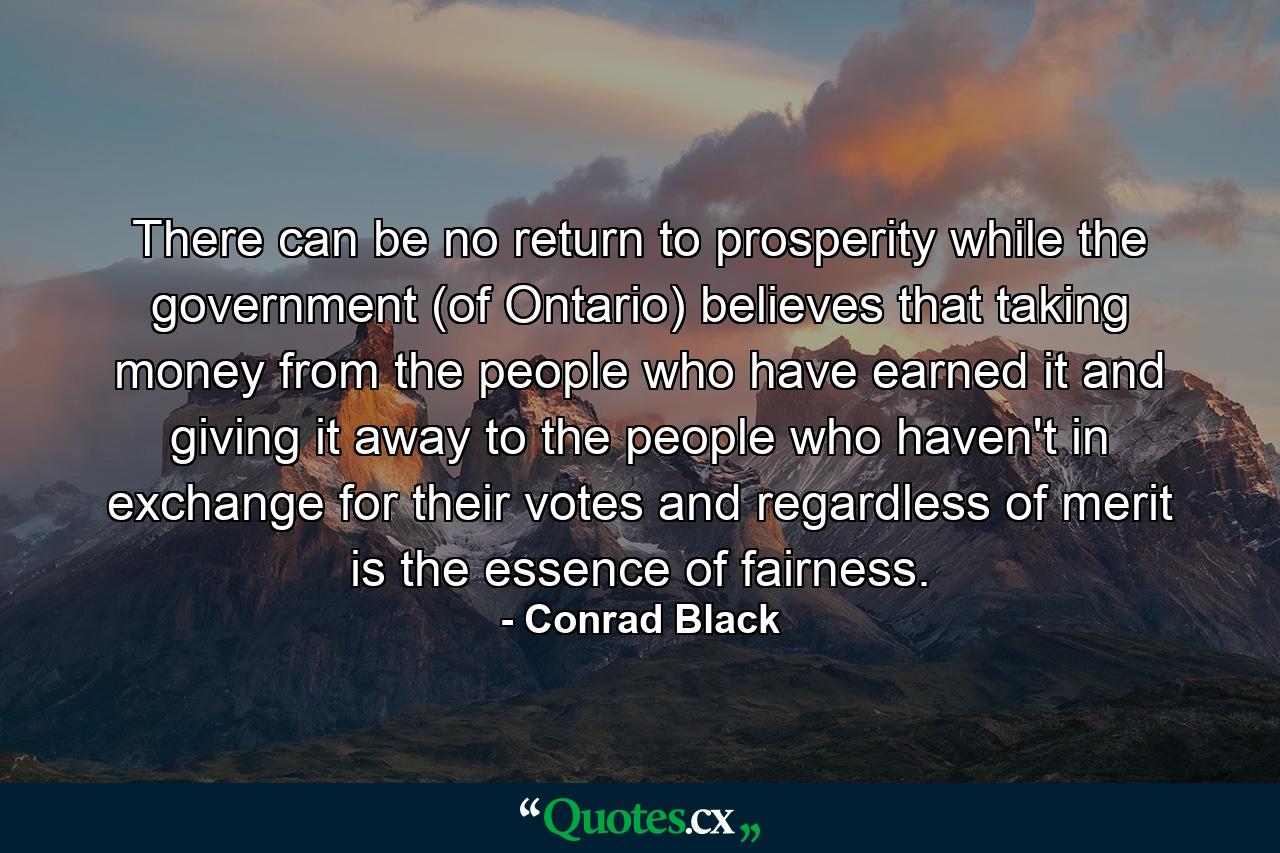 There can be no return to prosperity while the government (of Ontario) believes that taking money from the people who have earned it and giving it away to the people who haven't  in exchange for their votes and regardless of merit  is the essence of fairness. - Quote by Conrad Black