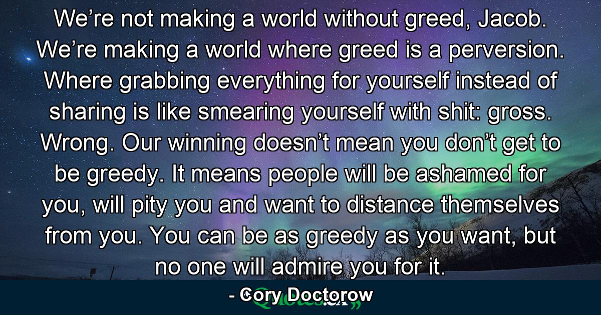 We’re not making a world without greed, Jacob. We’re making a world where greed is a perversion. Where grabbing everything for yourself instead of sharing is like smearing yourself with shit: gross. Wrong. Our winning doesn’t mean you don’t get to be greedy. It means people will be ashamed for you, will pity you and want to distance themselves from you. You can be as greedy as you want, but no one will admire you for it. - Quote by Cory Doctorow