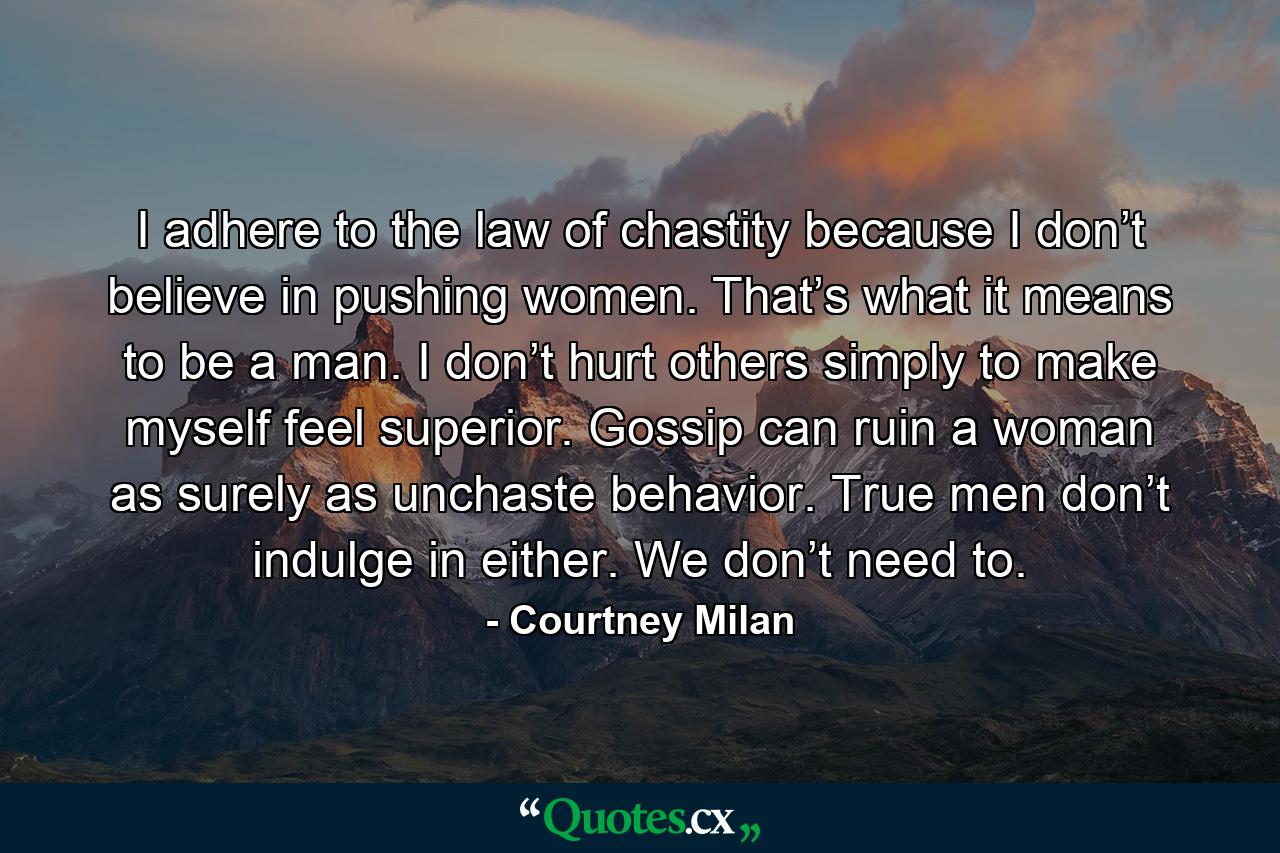 I adhere to the law of chastity because I don’t believe in pushing women. That’s what it means to be a man. I don’t hurt others simply to make myself feel superior. Gossip can ruin a woman as surely as unchaste behavior. True men don’t indulge in either. We don’t need to. - Quote by Courtney Milan