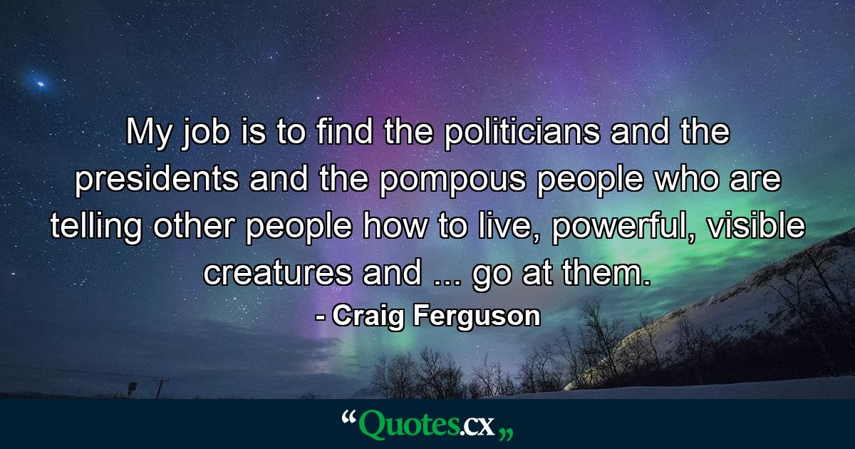 My job is to find the politicians and the presidents and the pompous people who are telling other people how to live, powerful, visible creatures and ... go at them. - Quote by Craig Ferguson