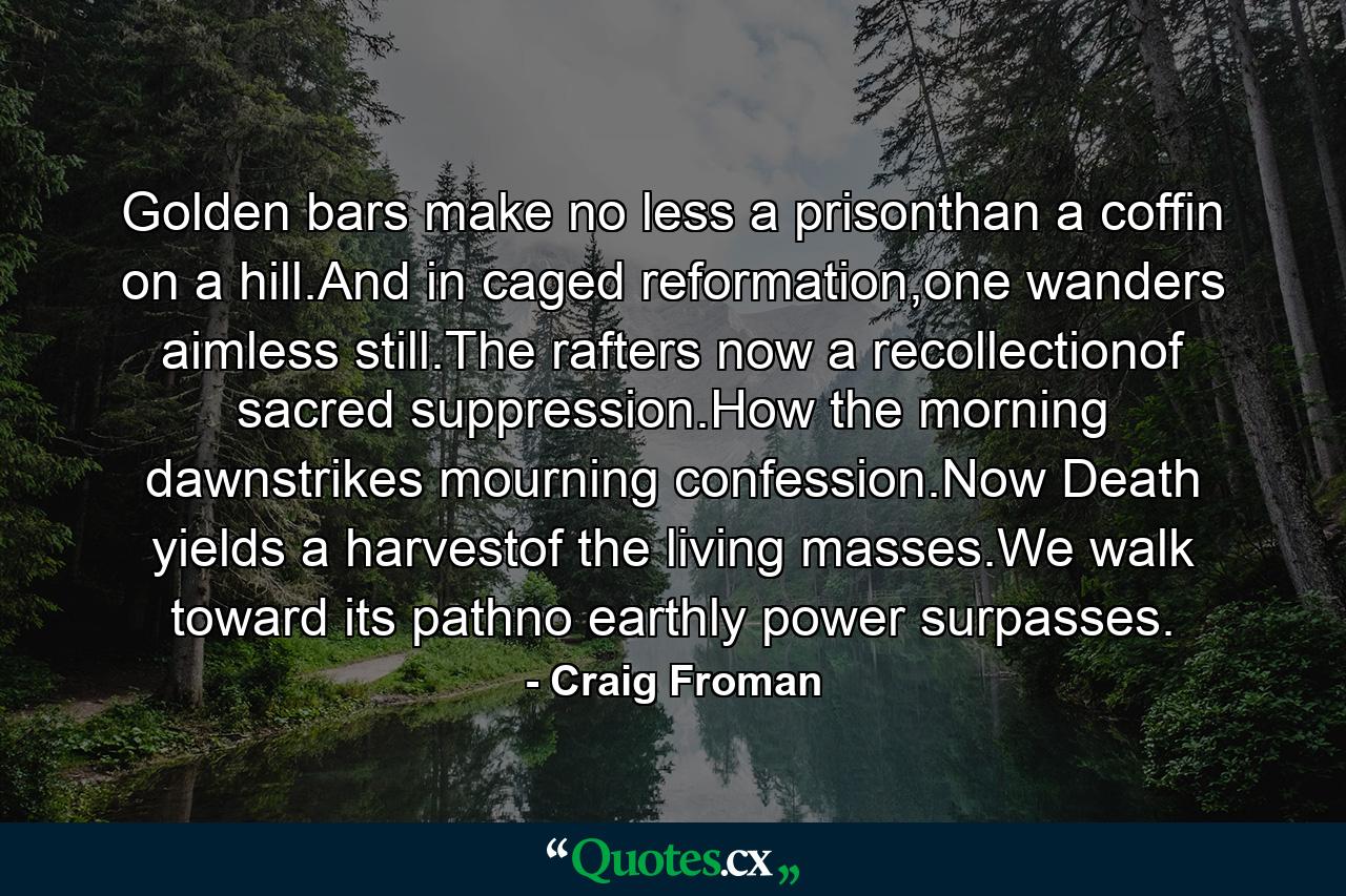 Golden bars make no less a prisonthan a coffin on a hill.And in caged reformation,one wanders aimless still.The rafters now a recollectionof sacred suppression.How the morning dawnstrikes mourning confession.Now Death yields a harvestof the living masses.We walk toward its pathno earthly power surpasses. - Quote by Craig Froman