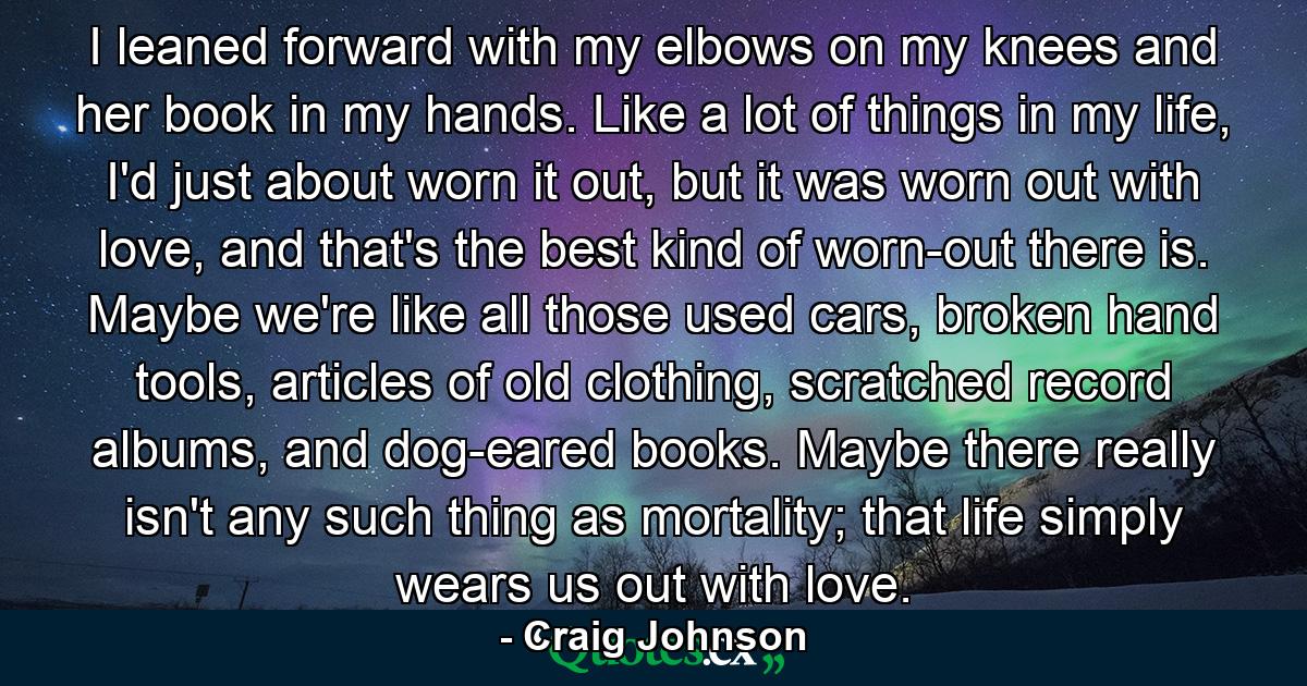 I leaned forward with my elbows on my knees and her book in my hands. Like a lot of things in my life, I'd just about worn it out, but it was worn out with love, and that's the best kind of worn-out there is. Maybe we're like all those used cars, broken hand tools, articles of old clothing, scratched record albums, and dog-eared books. Maybe there really isn't any such thing as mortality; that life simply wears us out with love. - Quote by Craig Johnson