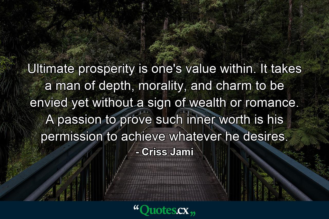 Ultimate prosperity is one's value within. It takes a man of depth, morality, and charm to be envied yet without a sign of wealth or romance. A passion to prove such inner worth is his permission to achieve whatever he desires. - Quote by Criss Jami