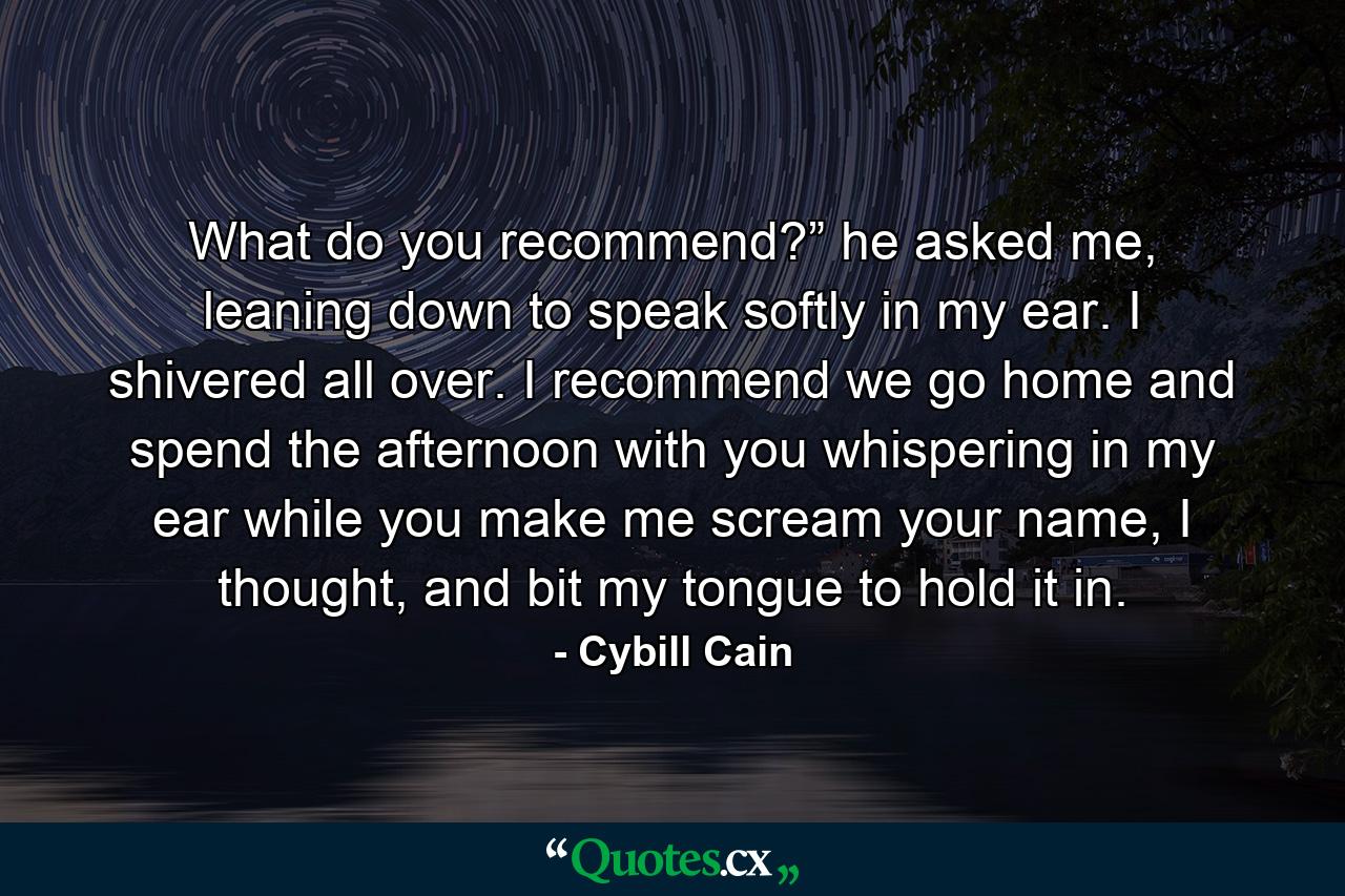 What do you recommend?” he asked me, leaning down to speak softly in my ear. I shivered all over. I recommend we go home and spend the afternoon with you whispering in my ear while you make me scream your name, I thought, and bit my tongue to hold it in. - Quote by Cybill Cain