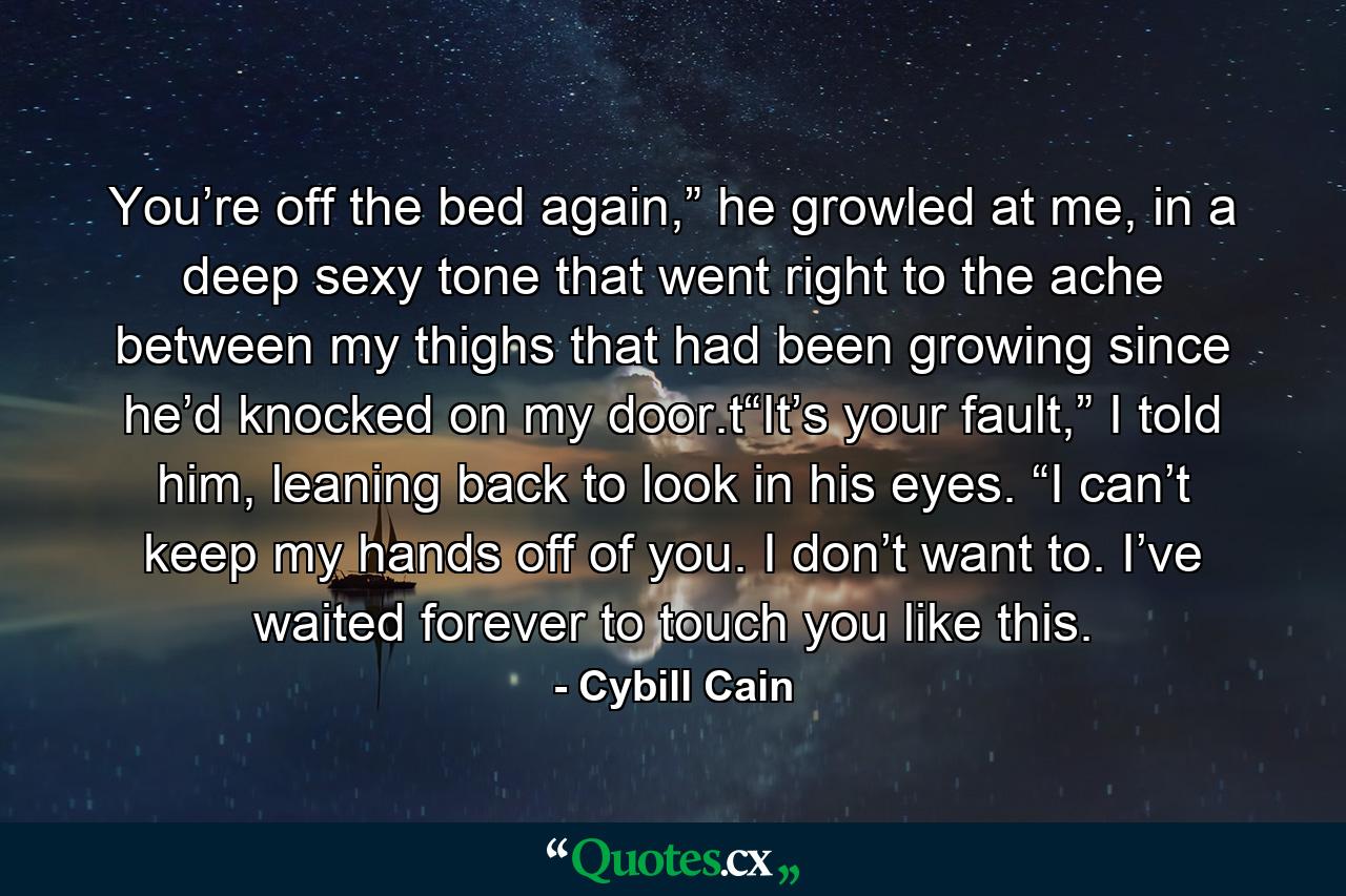 You’re off the bed again,” he growled at me, in a deep sexy tone that went right to the ache between my thighs that had been growing since he’d knocked on my door.t“It’s your fault,” I told him, leaning back to look in his eyes. “I can’t keep my hands off of you. I don’t want to. I’ve waited forever to touch you like this. - Quote by Cybill Cain