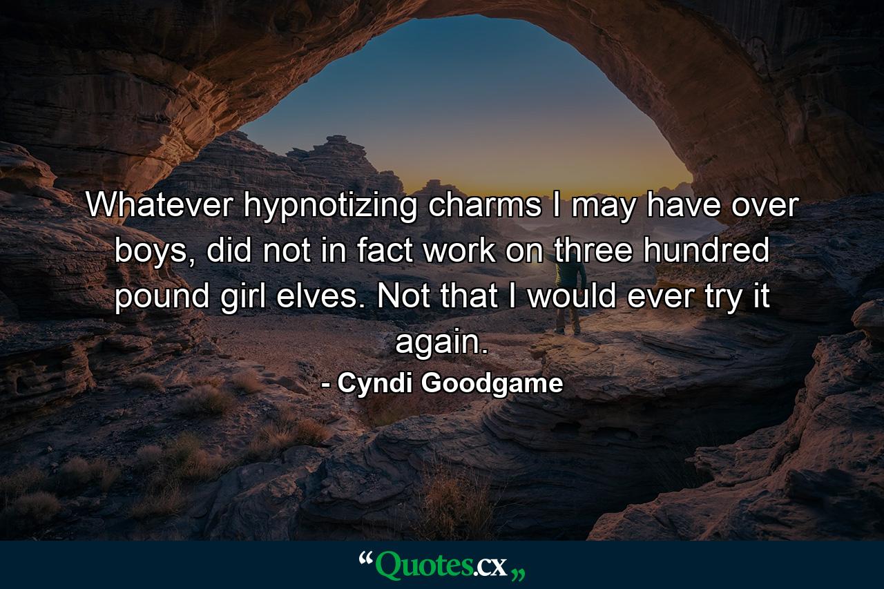 Whatever hypnotizing charms I may have over boys, did not in fact work on three hundred pound girl elves. Not that I would ever try it again. - Quote by Cyndi Goodgame