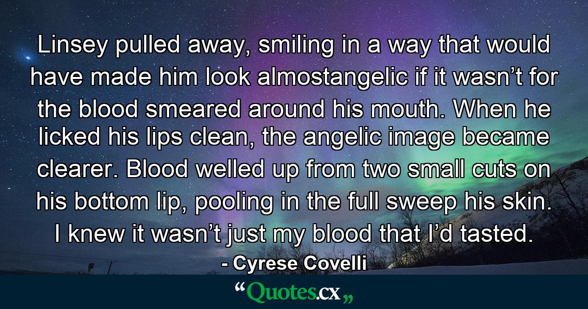 Linsey pulled away, smiling in a way that would have made him look almostangelic if it wasn’t for the blood smeared around his mouth. When he licked his lips clean, the angelic image became clearer. Blood welled up from two small cuts on his bottom lip, pooling in the full sweep his skin. I knew it wasn’t just my blood that I’d tasted. - Quote by Cyrese Covelli