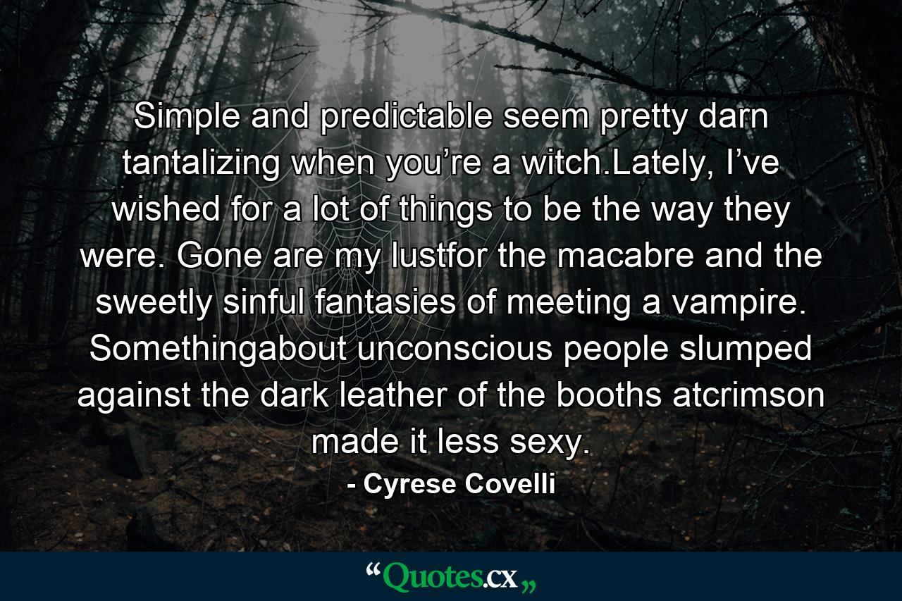 Simple and predictable seem pretty darn tantalizing when you’re a witch.Lately, I’ve wished for a lot of things to be the way they were. Gone are my lustfor the macabre and the sweetly sinful fantasies of meeting a vampire. Somethingabout unconscious people slumped against the dark leather of the booths atcrimson made it less sexy. - Quote by Cyrese Covelli