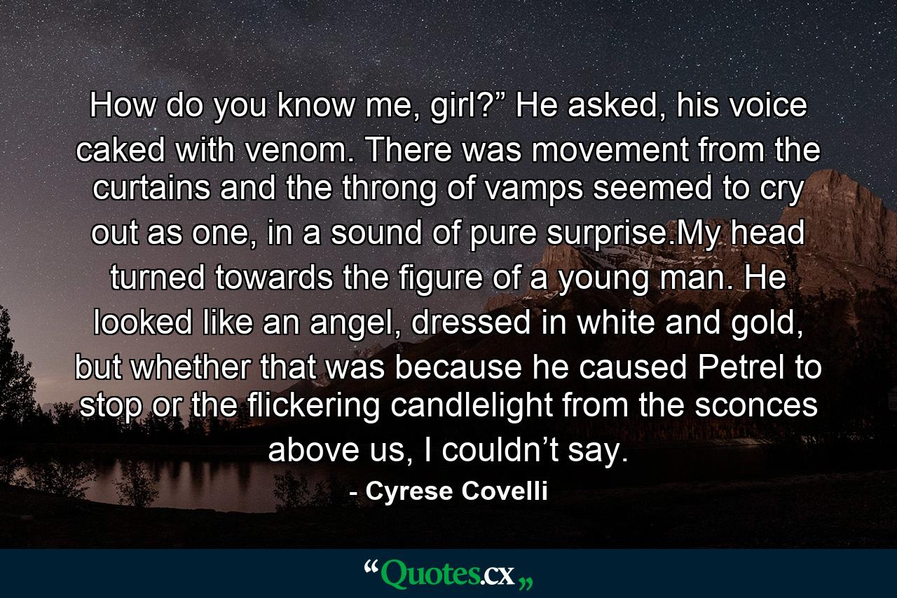 How do you know me, girl?” He asked, his voice caked with venom. There was movement from the curtains and the throng of vamps seemed to cry out as one, in a sound of pure surprise.My head turned towards the figure of a young man. He looked like an angel, dressed in white and gold, but whether that was because he caused Petrel to stop or the flickering candlelight from the sconces above us, I couldn’t say. - Quote by Cyrese Covelli