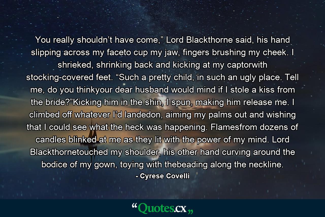 You really shouldn’t have come,” Lord Blackthorne said, his hand slipping across my faceto cup my jaw, fingers brushing my cheek. I shrieked, shrinking back and kicking at my captorwith stocking-covered feet. “Such a pretty child, in such an ugly place. Tell me, do you thinkyour dear husband would mind if I stole a kiss from the bride?”Kicking him in the shin, I spun, making him release me. I climbed off whatever I’d landedon, aiming my palms out and wishing that I could see what the heck was happening. Flamesfrom dozens of candles blinked at me as they lit with the power of my mind. Lord Blackthornetouched my shoulder, his other hand curving around the bodice of my gown, toying with thebeading along the neckline. - Quote by Cyrese Covelli