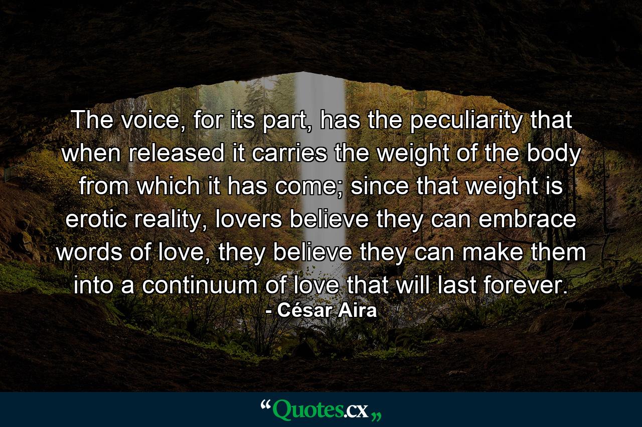 The voice, for its part, has the peculiarity that when released it carries the weight of the body from which it has come; since that weight is erotic reality, lovers believe they can embrace words of love, they believe they can make them into a continuum of love that will last forever. - Quote by César Aira