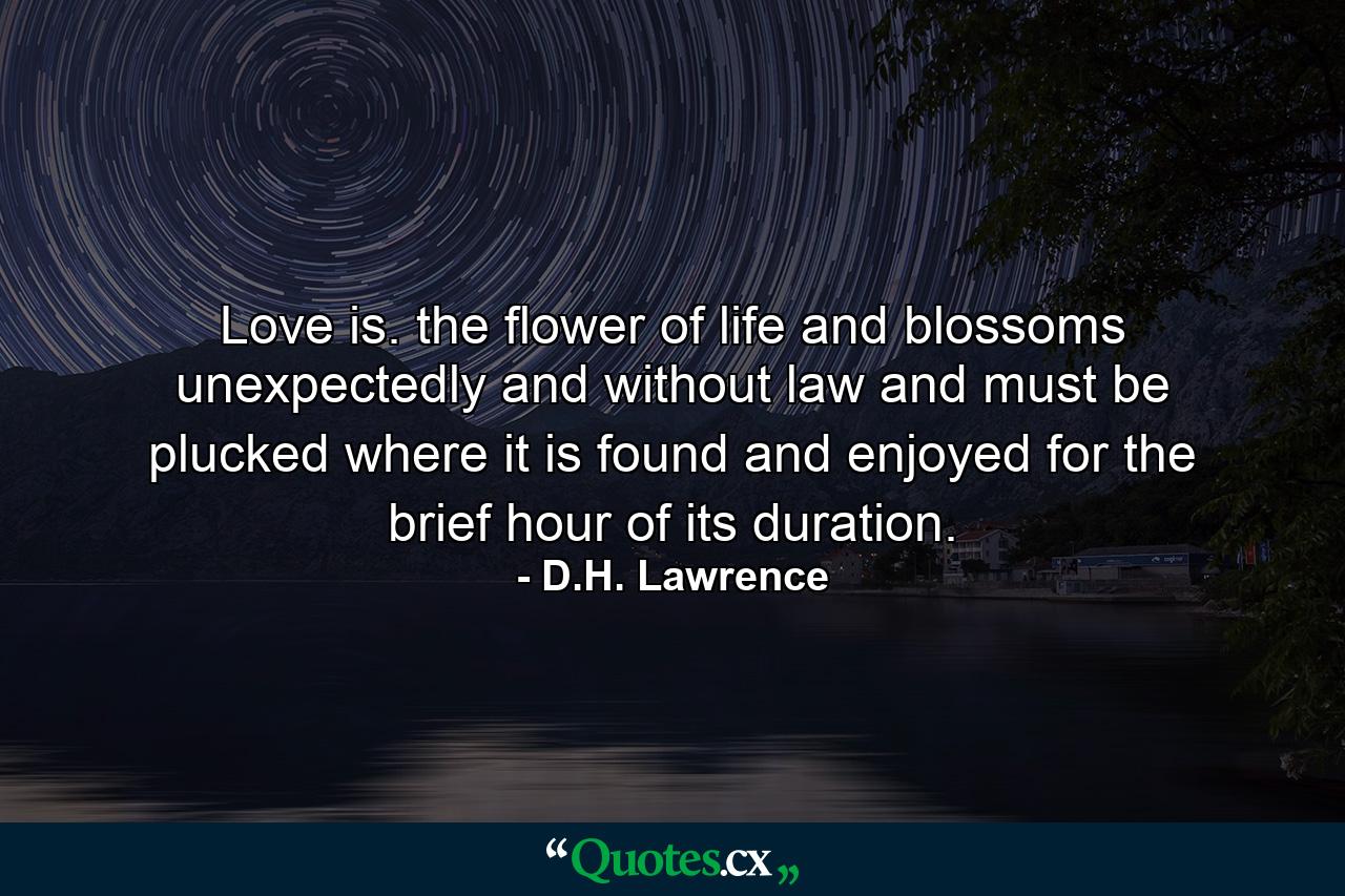 Love is. the flower of life  and blossoms unexpectedly and without law  and must be plucked where it is found  and enjoyed for the brief hour of its duration. - Quote by D.H. Lawrence