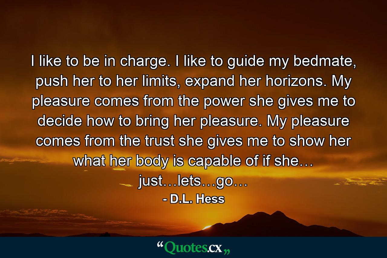 I like to be in charge. I like to guide my bedmate, push her to her limits, expand her horizons. My pleasure comes from the power she gives me to decide how to bring her pleasure. My pleasure comes from the trust she gives me to show her what her body is capable of if she… just…lets…go… - Quote by D.L. Hess