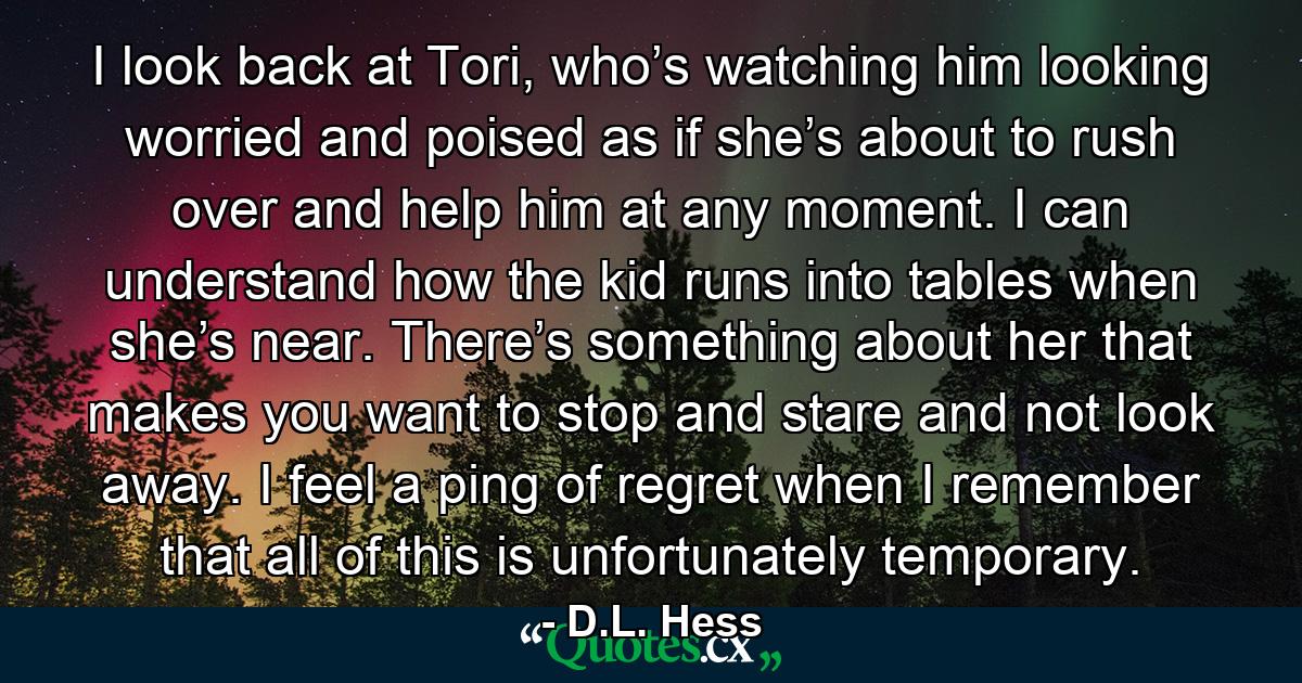 I look back at Tori, who’s watching him looking worried and poised as if she’s about to rush over and help him at any moment. I can understand how the kid runs into tables when she’s near. There’s something about her that makes you want to stop and stare and not look away. I feel a ping of regret when I remember that all of this is unfortunately temporary. - Quote by D.L. Hess