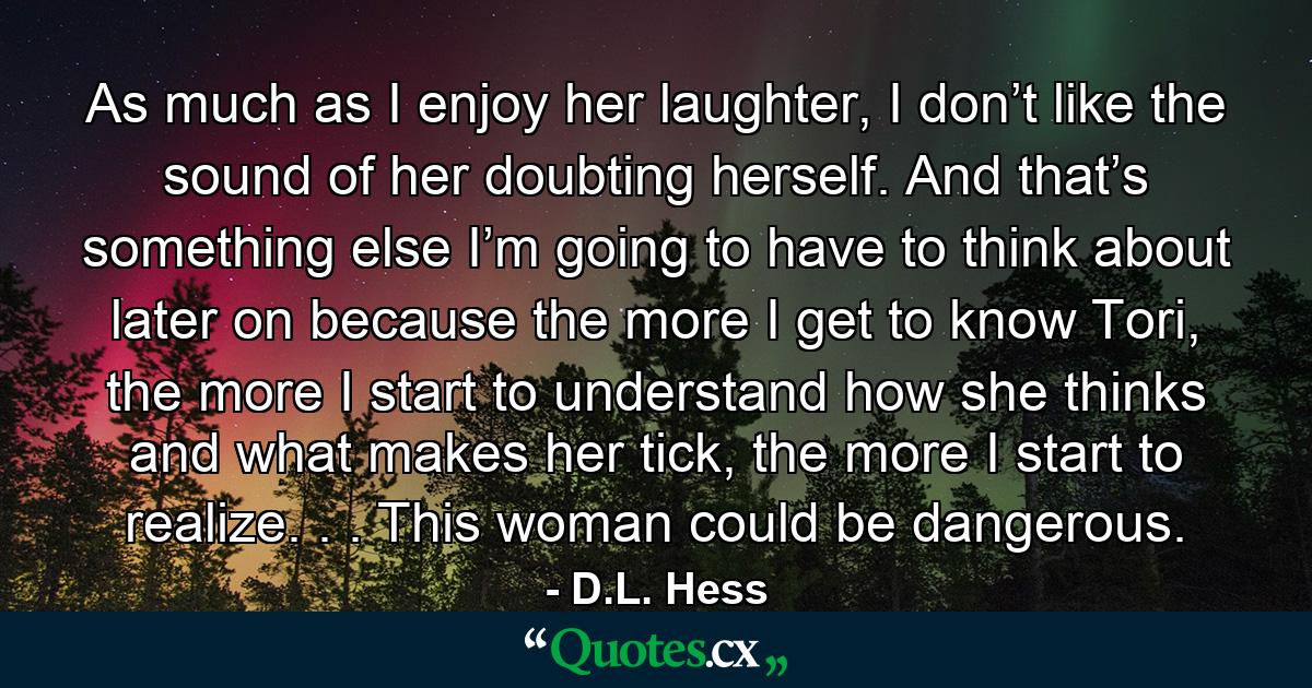 As much as I enjoy her laughter, I don’t like the sound of her doubting herself. And that’s something else I’m going to have to think about later on because the more I get to know Tori, the more I start to understand how she thinks and what makes her tick, the more I start to realize. . . This woman could be dangerous. - Quote by D.L. Hess