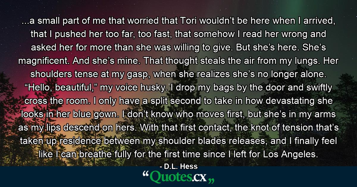 ...a small part of me that worried that Tori wouldn’t be here when I arrived, that I pushed her too far, too fast, that somehow I read her wrong and asked her for more than she was willing to give. But she’s here. She’s magnificent. And she’s mine. That thought steals the air from my lungs. Her shoulders tense at my gasp, when she realizes she’s no longer alone. “Hello, beautiful,” my voice husky. I drop my bags by the door and swiftly cross the room. I only have a split second to take in how devastating she looks in her blue gown. I don’t know who moves first, but she’s in my arms as my lips descend on hers. With that first contact, the knot of tension that’s taken up residence between my shoulder blades releases, and I finally feel like I can breathe fully for the first time since I left for Los Angeles. - Quote by D.L. Hess