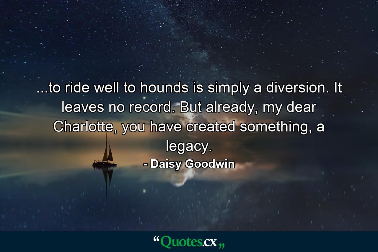 ...to ride well to hounds is simply a diversion. It leaves no record. But already, my dear Charlotte, you have created something, a legacy. - Quote by Daisy Goodwin