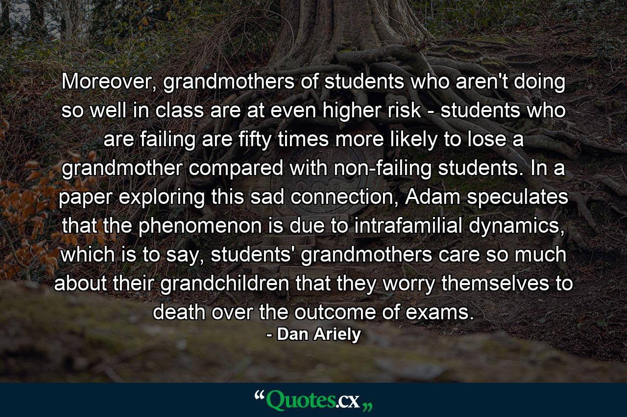 Moreover, grandmothers of students who aren't doing so well in class are at even higher risk - students who are failing are fifty times more likely to lose a grandmother compared with non-failing students. In a paper exploring this sad connection, Adam speculates that the phenomenon is due to intrafamilial dynamics, which is to say, students' grandmothers care so much about their grandchildren that they worry themselves to death over the outcome of exams. - Quote by Dan Ariely