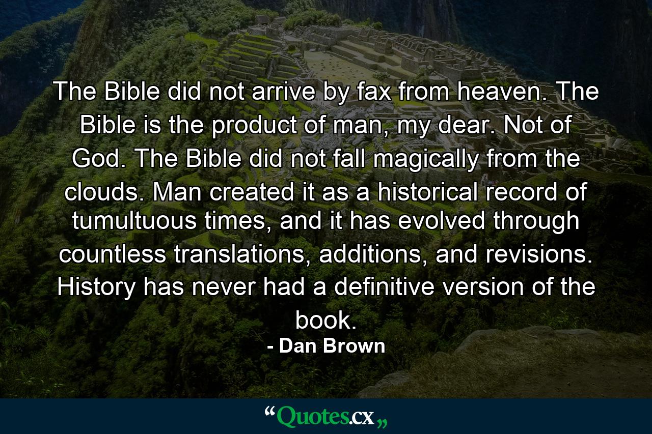 The Bible did not arrive by fax from heaven. The Bible is the product of man, my dear. Not of God. The Bible did not fall magically from the clouds. Man created it as a historical record of tumultuous times, and it has evolved through countless translations, additions, and revisions. History has never had a definitive version of the book. - Quote by Dan Brown