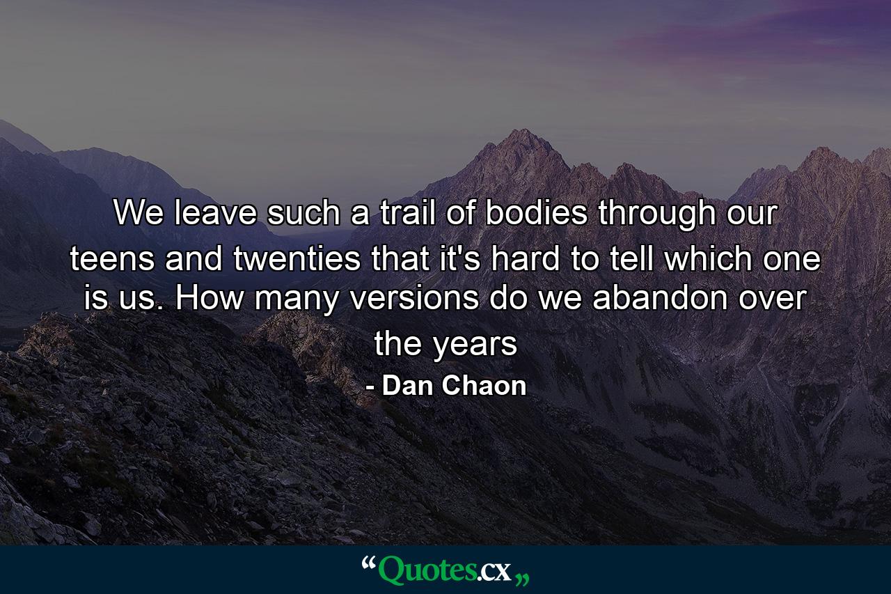 We leave such a trail of bodies through our teens and twenties that it's hard to tell which one is us. How many versions do we abandon over the years - Quote by Dan Chaon