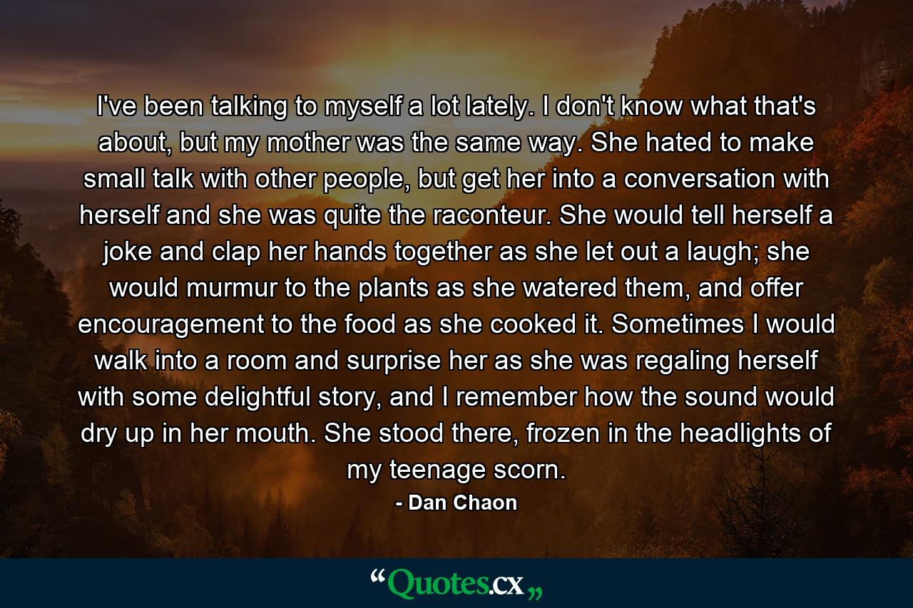 I've been talking to myself a lot lately. I don't know what that's about, but my mother was the same way. She hated to make small talk with other people, but get her into a conversation with herself and she was quite the raconteur. She would tell herself a joke and clap her hands together as she let out a laugh; she would murmur to the plants as she watered them, and offer encouragement to the food as she cooked it. Sometimes I would walk into a room and surprise her as she was regaling herself with some delightful story, and I remember how the sound would dry up in her mouth. She stood there, frozen in the headlights of my teenage scorn. - Quote by Dan Chaon