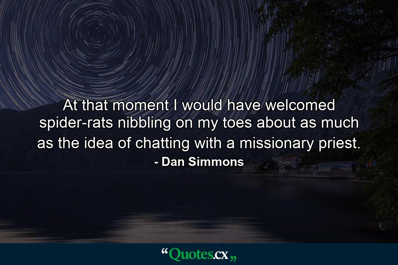 At that moment I would have welcomed spider-rats nibbling on my toes about as much as the idea of chatting with a missionary priest. - Quote by Dan Simmons