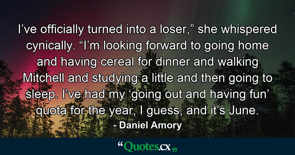 I’ve officially turned into a loser,” she whispered cynically. “I’m looking forward to going home and having cereal for dinner and walking Mitchell and studying a little and then going to sleep. I’ve had my ‘going out and having fun’ quota for the year, I guess, and it’s June. - Quote by Daniel Amory