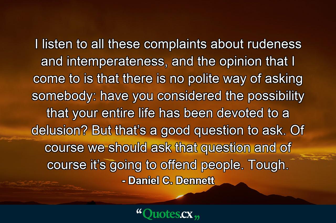 I listen to all these complaints about rudeness and intemperateness, and the opinion that I come to is that there is no polite way of asking somebody: have you considered the possibility that your entire life has been devoted to a delusion? But that’s a good question to ask. Of course we should ask that question and of course it’s going to offend people. Tough. - Quote by Daniel C. Dennett