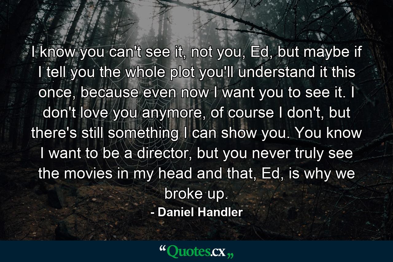 I know you can't see it, not you, Ed, but maybe if I tell you the whole plot you'll understand it this once, because even now I want you to see it. I don't love you anymore, of course I don't, but there's still something I can show you. You know I want to be a director, but you never truly see the movies in my head and that, Ed, is why we broke up. - Quote by Daniel Handler