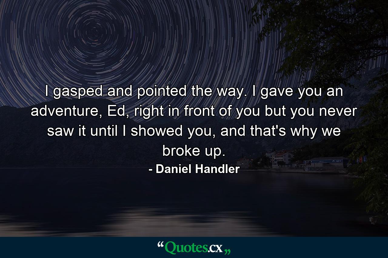 I gasped and pointed the way. I gave you an adventure, Ed, right in front of you but you never saw it until I showed you, and that's why we broke up. - Quote by Daniel Handler