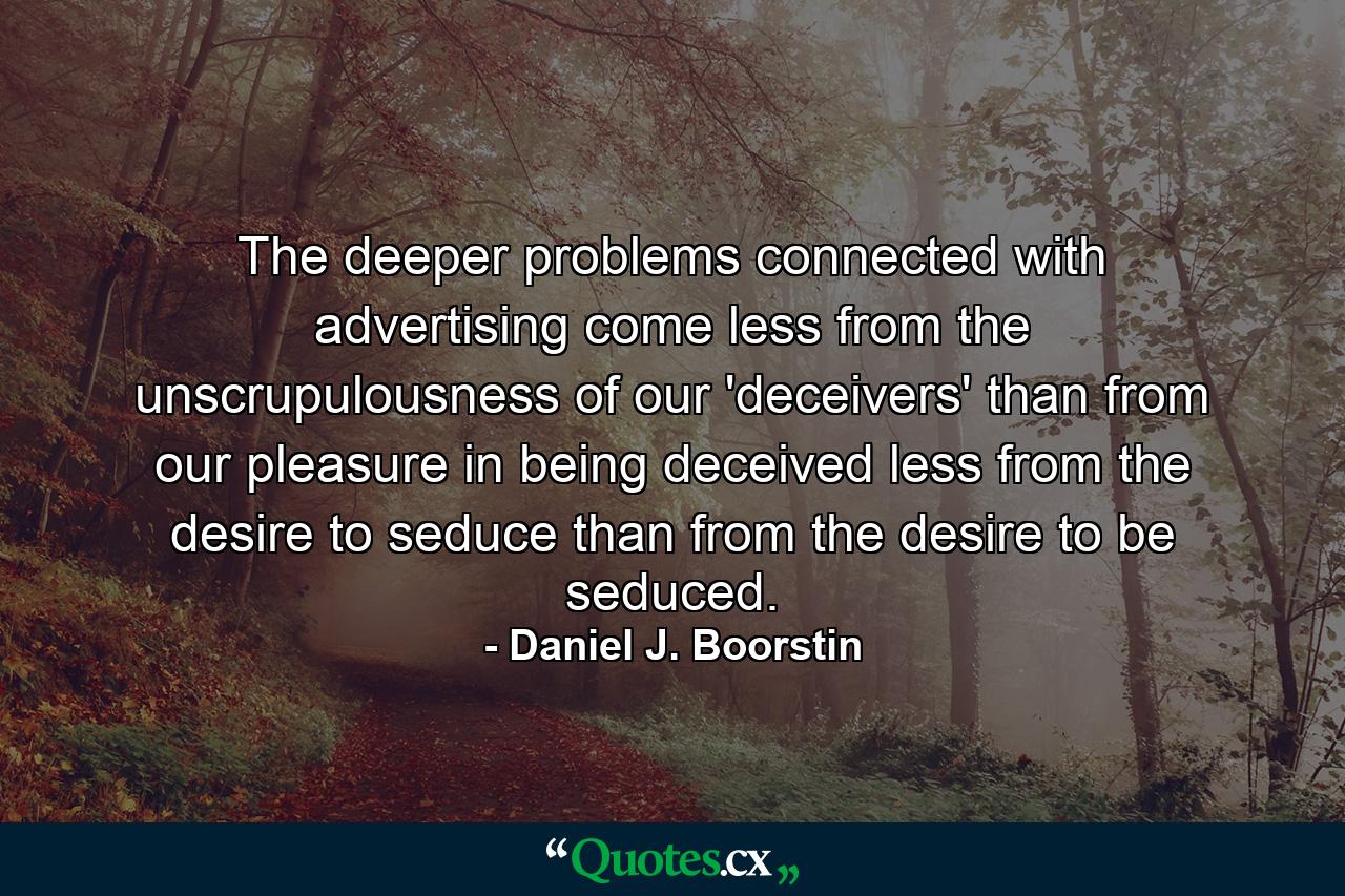 The deeper problems connected with advertising come less from the unscrupulousness of our 'deceivers' than from our pleasure in being deceived  less from the desire to seduce than from the desire to be seduced. - Quote by Daniel J. Boorstin