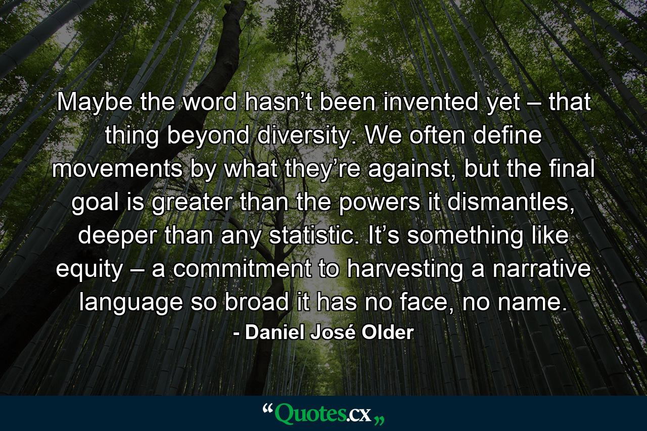 Maybe the word hasn’t been invented yet – that thing beyond diversity. We often define movements by what they’re against, but the final goal is greater than the powers it dismantles, deeper than any statistic. It’s something like equity – a commitment to harvesting a narrative language so broad it has no face, no name. - Quote by Daniel José Older