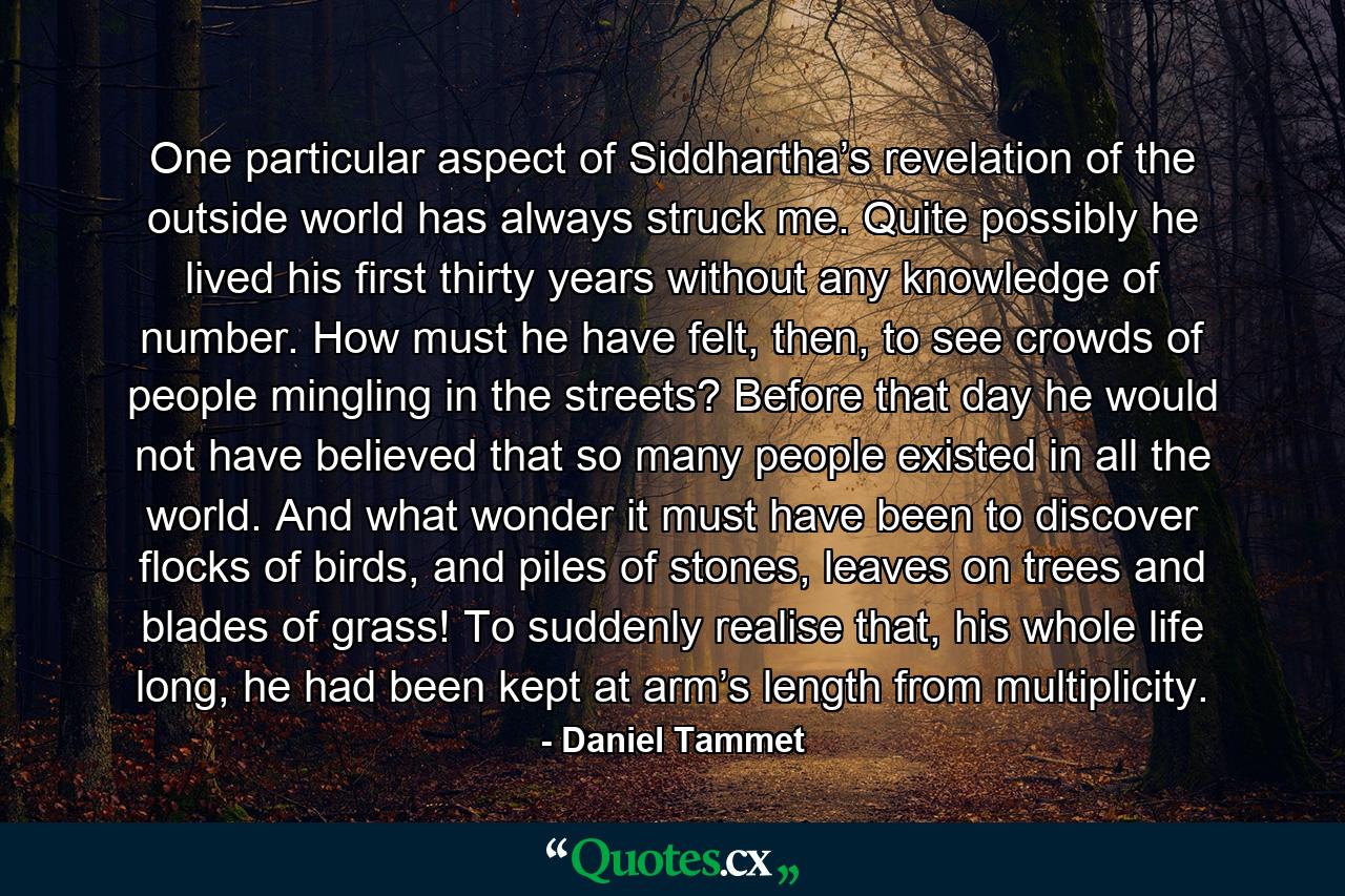 One particular aspect of Siddhartha’s revelation of the outside world has always struck me. Quite possibly he lived his first thirty years without any knowledge of number. How must he have felt, then, to see crowds of people mingling in the streets? Before that day he would not have believed that so many people existed in all the world. And what wonder it must have been to discover flocks of birds, and piles of stones, leaves on trees and blades of grass! To suddenly realise that, his whole life long, he had been kept at arm’s length from multiplicity. - Quote by Daniel Tammet