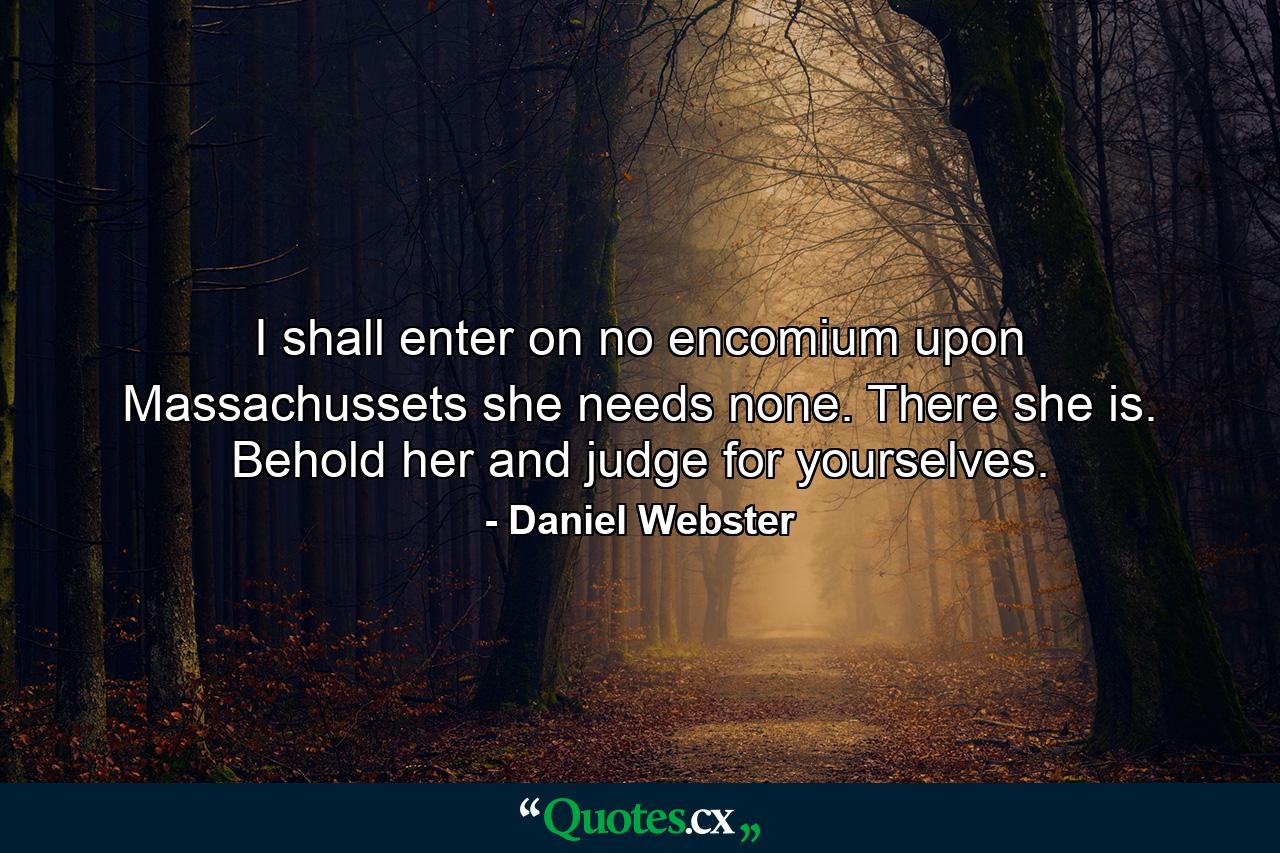 I shall enter on no encomium upon Massachussets  she needs none. There she is. Behold her  and judge for yourselves. - Quote by Daniel Webster