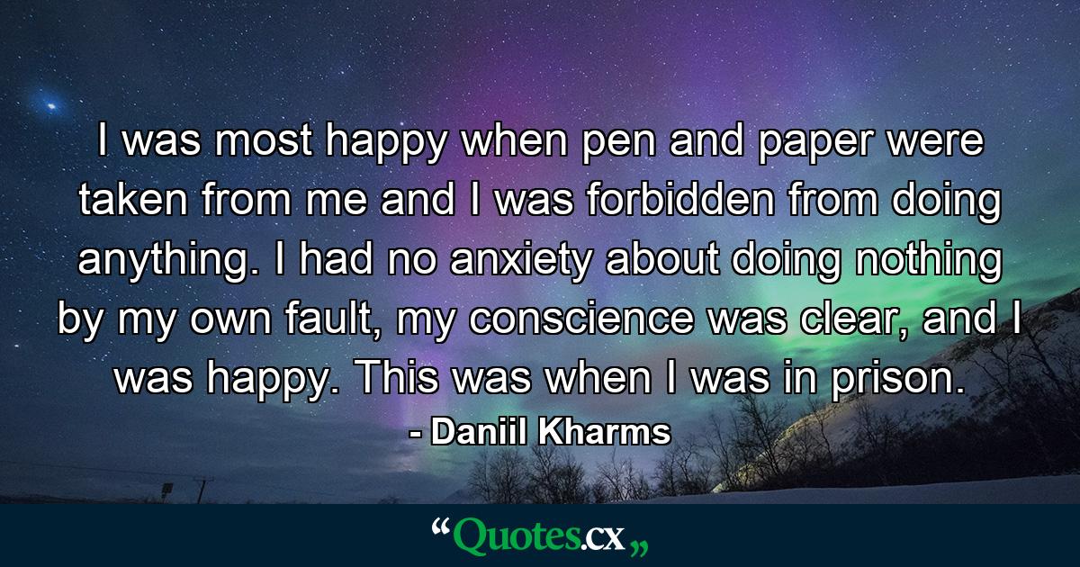 I was most happy when pen and paper were taken from me and I was forbidden from doing anything. I had no anxiety about doing nothing by my own fault, my conscience was clear, and I was happy. This was when I was in prison. - Quote by Daniil Kharms