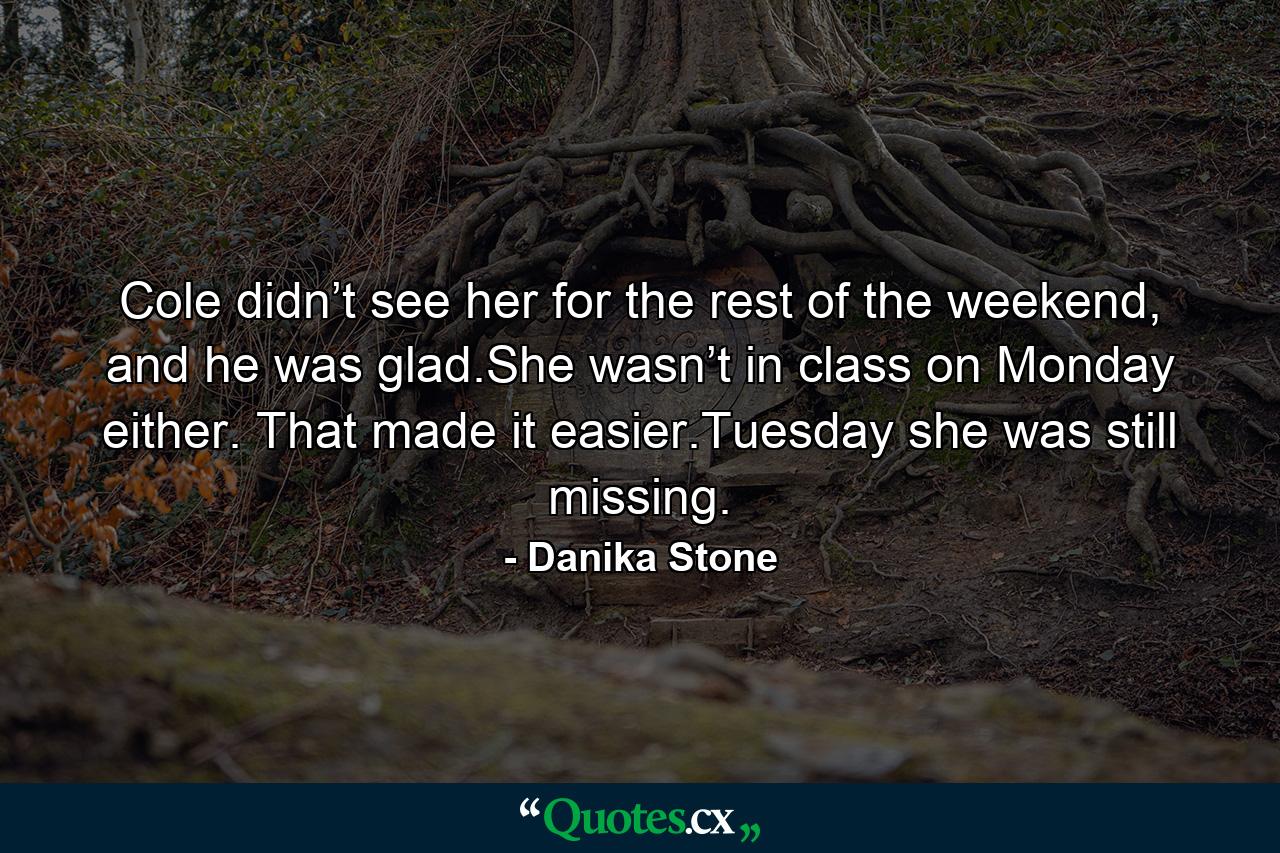 Cole didn’t see her for the rest of the weekend, and he was glad.She wasn’t in class on Monday either. That made it easier.Tuesday she was still missing. - Quote by Danika Stone