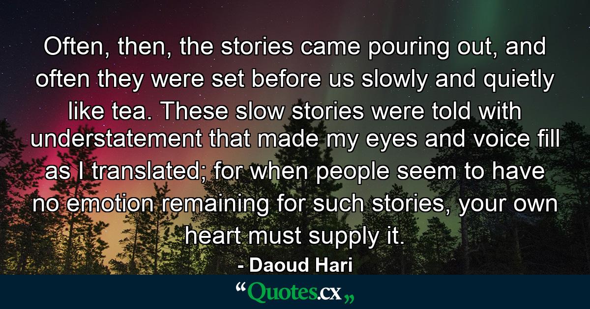 Often, then, the stories came pouring out, and often they were set before us slowly and quietly like tea. These slow stories were told with understatement that made my eyes and voice fill as I translated; for when people seem to have no emotion remaining for such stories, your own heart must supply it. - Quote by Daoud Hari