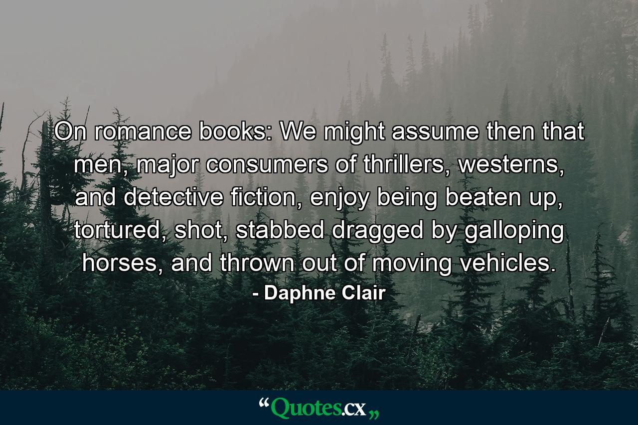 On romance books: We might assume then that men, major consumers of thrillers, westerns, and detective fiction, enjoy being beaten up, tortured, shot, stabbed dragged by galloping horses, and thrown out of moving vehicles. - Quote by Daphne Clair