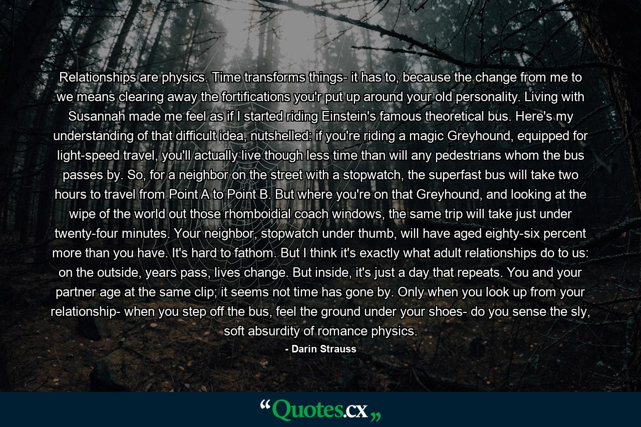 Relationships are physics. Time transforms things- it has to, because the change from me to we means clearing away the fortifications you'r put up around your old personality. Living with Susannah made me feel as if I started riding Einstein's famous theoretical bus. Here's my understanding of that difficult idea, nutshelled: if you're riding a magic Greyhound, equipped for light-speed travel, you'll actually live though less time than will any pedestrians whom the bus passes by. So, for a neighbor on the street with a stopwatch, the superfast bus will take two hours to travel from Point A to Point B. But where you're on that Greyhound, and looking at the wipe of the world out those rhomboidial coach windows, the same trip will take just under twenty-four minutes. Your neighbor, stopwatch under thumb, will have aged eighty-six percent more than you have. It's hard to fathom. But I think it's exactly what adult relationships do to us: on the outside, years pass, lives change. But inside, it's just a day that repeats. You and your partner age at the same clip; it seems not time has gone by. Only when you look up from your relationship- when you step off the bus, feel the ground under your shoes- do you sense the sly, soft absurdity of romance physics. - Quote by Darin Strauss