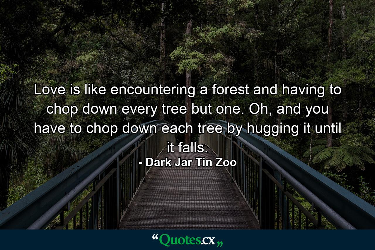 Love is like encountering a forest and having to chop down every tree but one. Oh, and you have to chop down each tree by hugging it until it falls. - Quote by Dark Jar Tin Zoo