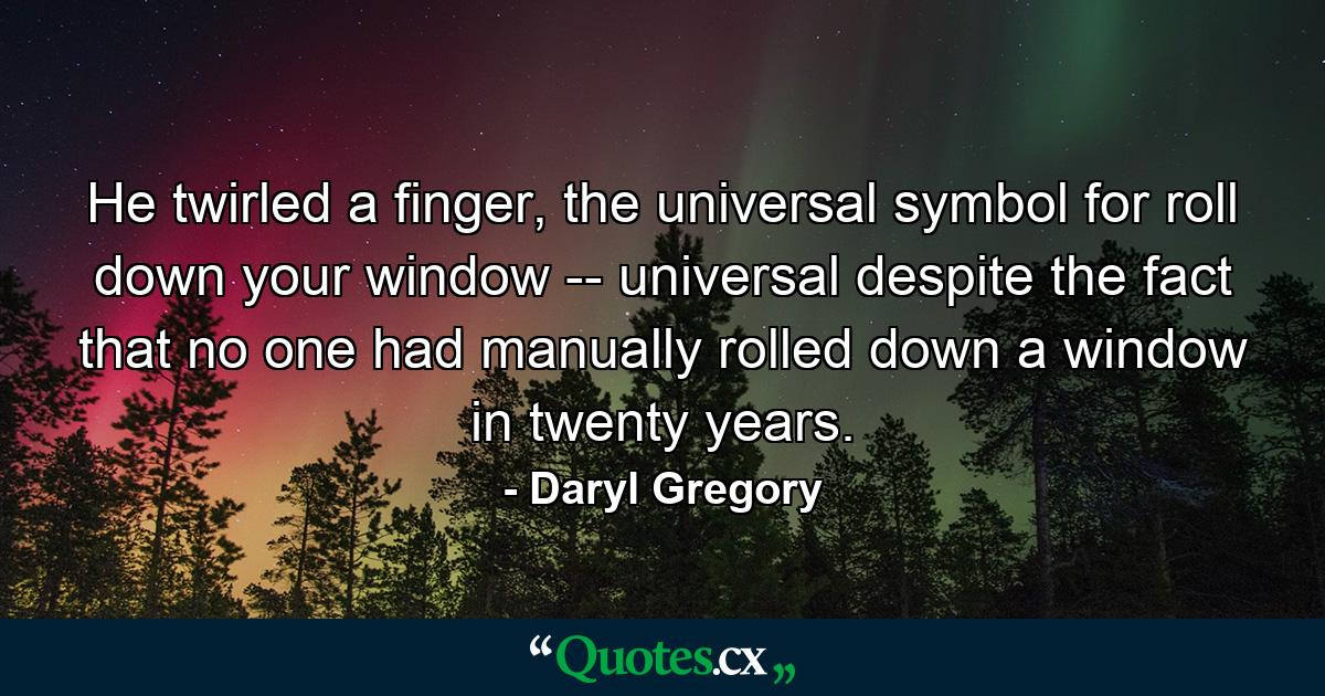 He twirled a finger, the universal symbol for roll down your window -- universal despite the fact that no one had manually rolled down a window in twenty years. - Quote by Daryl Gregory