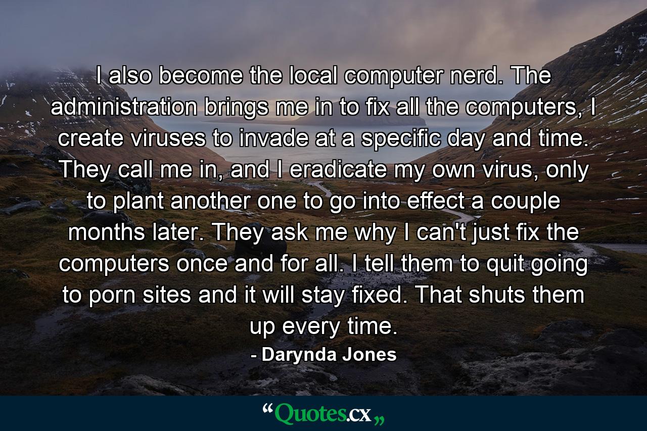 I also become the local computer nerd. The administration brings me in to fix all the computers, I create viruses to invade at a specific day and time. They call me in, and I eradicate my own virus, only to plant another one to go into effect a couple months later. They ask me why I can't just fix the computers once and for all. I tell them to quit going to porn sites and it will stay fixed. That shuts them up every time. - Quote by Darynda Jones