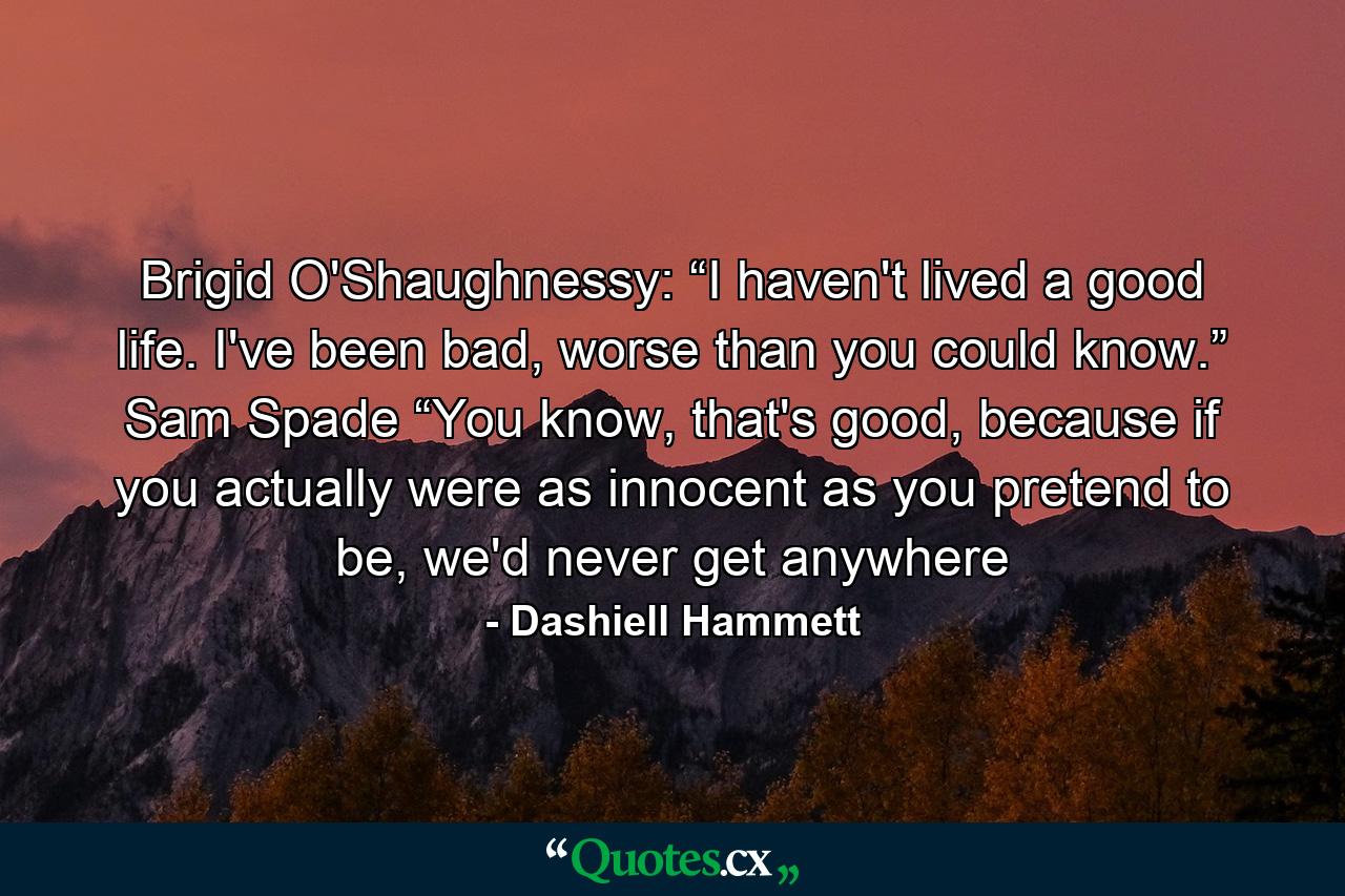 Brigid O'Shaughnessy: “I haven't lived a good life. I've been bad, worse than you could know.” Sam Spade “You know, that's good, because if you actually were as innocent as you pretend to be, we'd never get anywhere - Quote by Dashiell Hammett