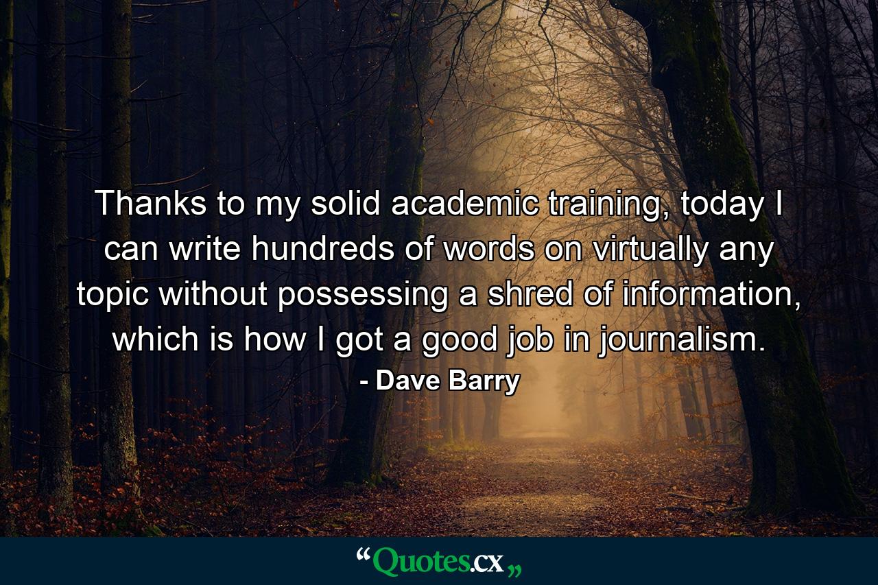 Thanks to my solid academic training, today I can write hundreds of words on virtually any topic without possessing a shred of information, which is how I got a good job in journalism. - Quote by Dave Barry