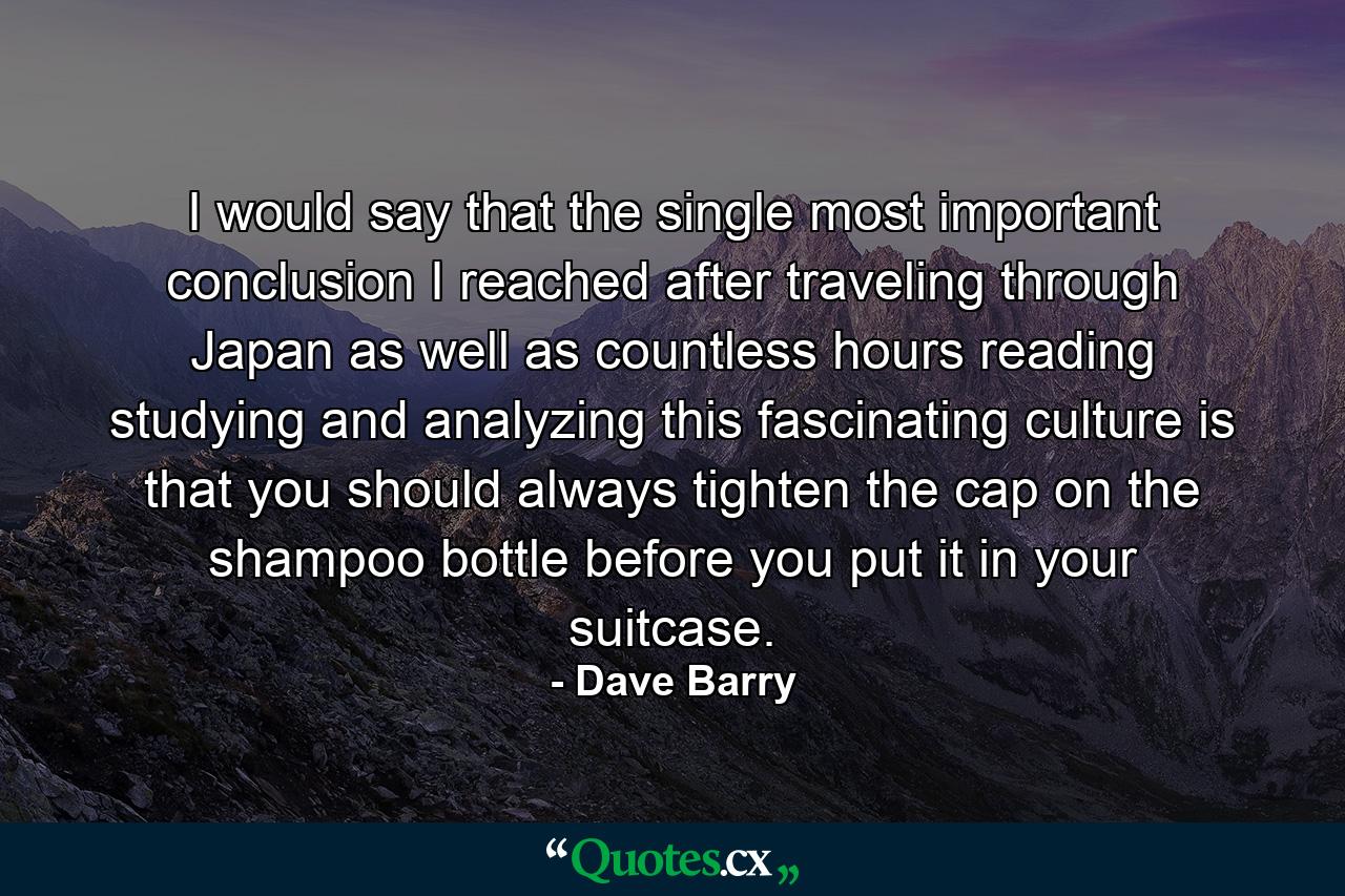 I would say that the single most important conclusion I reached  after traveling through Japan  as well as countless hours reading  studying  and analyzing this fascinating culture  is that you should always tighten the cap on the shampoo bottle before you put it in your suitcase. - Quote by Dave Barry