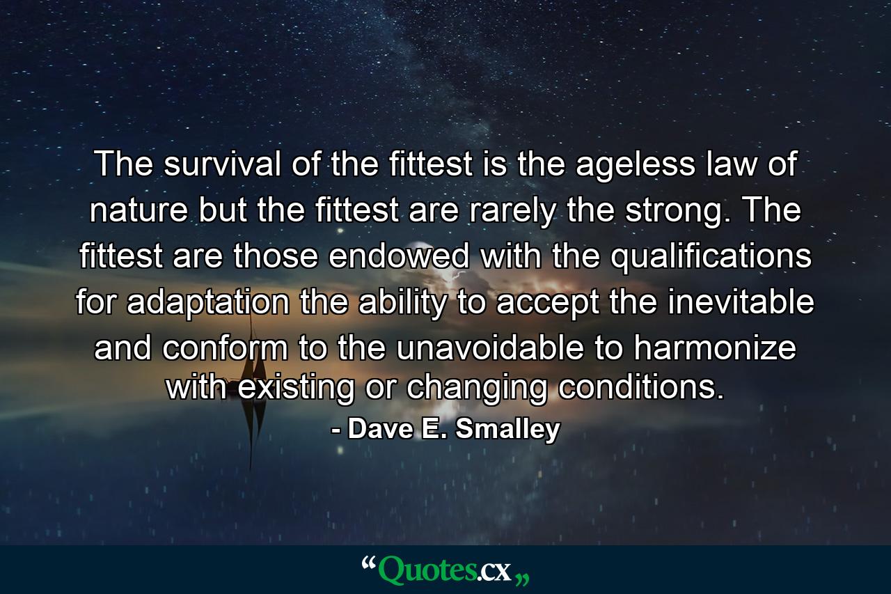 The survival of the fittest is the ageless law of nature  but the fittest are rarely the strong. The fittest are those endowed with the qualifications for adaptation  the ability to accept the inevitable and conform to the unavoidable  to harmonize with existing or changing conditions. - Quote by Dave E. Smalley