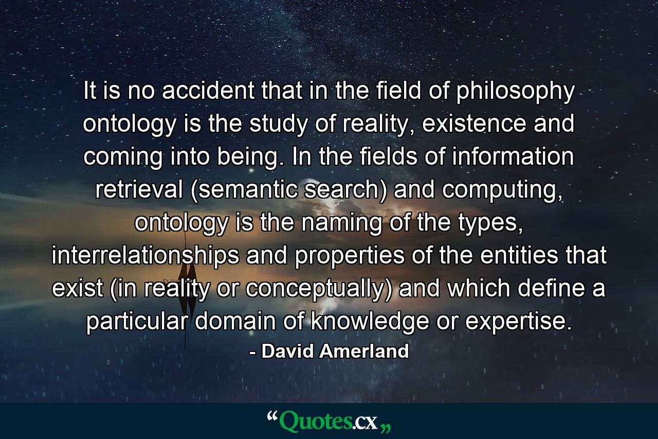 It is no accident that in the field of philosophy ontology is the study of reality, existence and coming into being. In the fields of information retrieval (semantic search) and computing, ontology is the naming of the types, interrelationships and properties of the entities that exist (in reality or conceptually) and which define a particular domain of knowledge or expertise. - Quote by David Amerland