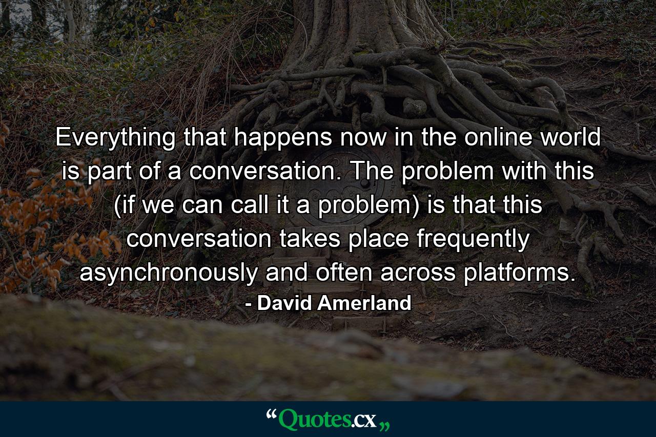 Everything that happens now in the online world is part of a conversation. The problem with this (if we can call it a problem) is that this conversation takes place frequently asynchronously and often across platforms. - Quote by David Amerland