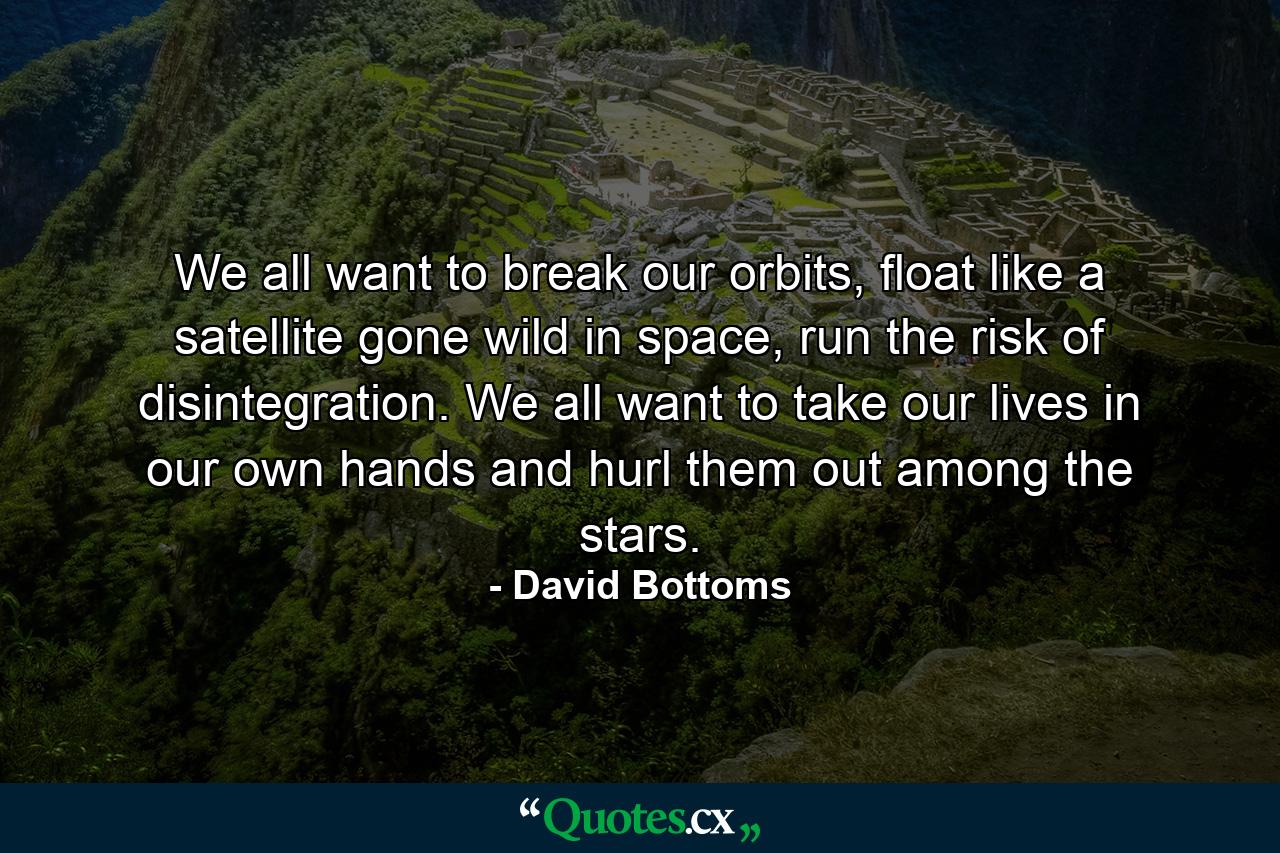 We all want to break our orbits, float like a satellite gone wild in space, run the risk of disintegration. We all want to take our lives in our own hands and hurl them out among the stars. - Quote by David Bottoms